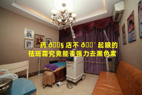 药 🐧 店不 🌴 起眼的祛斑霜究竟能否强力去黑色素